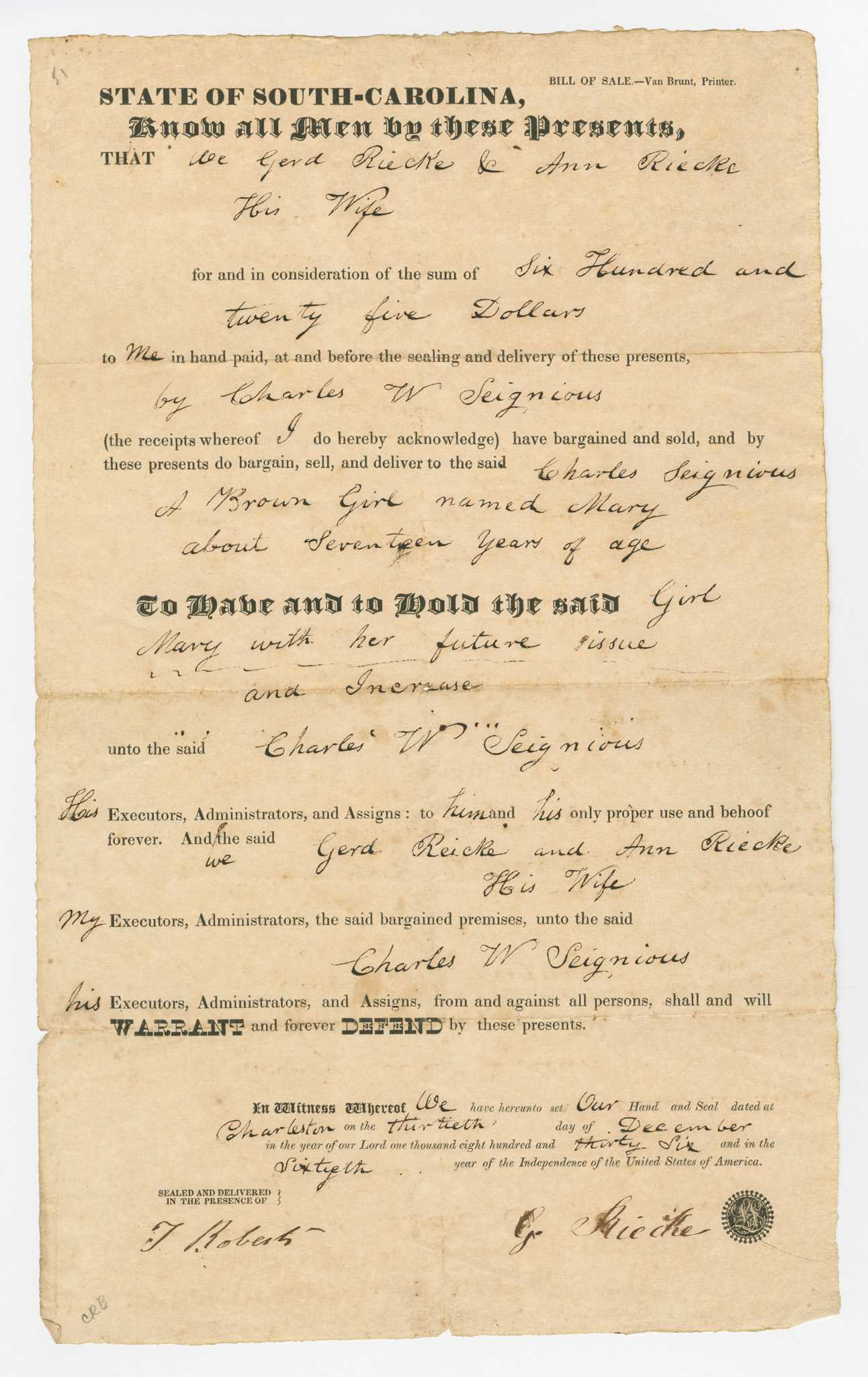 A single page document consisting of a pre-printed form for a bill of sale in the state of South Carolina with handwritten details in black ink for seventeen (17) year old Mary from Gerd and Ann Riecke to Charles Seignious for the sum of $625.00 on December 30, 1836, in Charleston.

The document reads in part: [We Gerd Riecke & Ann Riecke / His Wife / for and in consideration of the sum of Six Hundred and / twenty five Dollars / to Me in hand paid, at and before the sealing and delivery of these presents, / by Charles W Seignious / (the receipts whereof I do hereby acknowledge) have bargained and sold, and by / these presents do bargain, sell, and deliver to the said Charles Seignious / A Brown Girl named Mary / about Seventeen years of age / To Have and to Hold the said Girl / Mary with her future issue / and Increase / unto the said Charles W Seignious]. 

The document is signed at the bottom right [G. Riecke] with seal in black ink and witnessed by [T Roberts] in the bottom left corner. There is no printing or inscriptions on the verso.