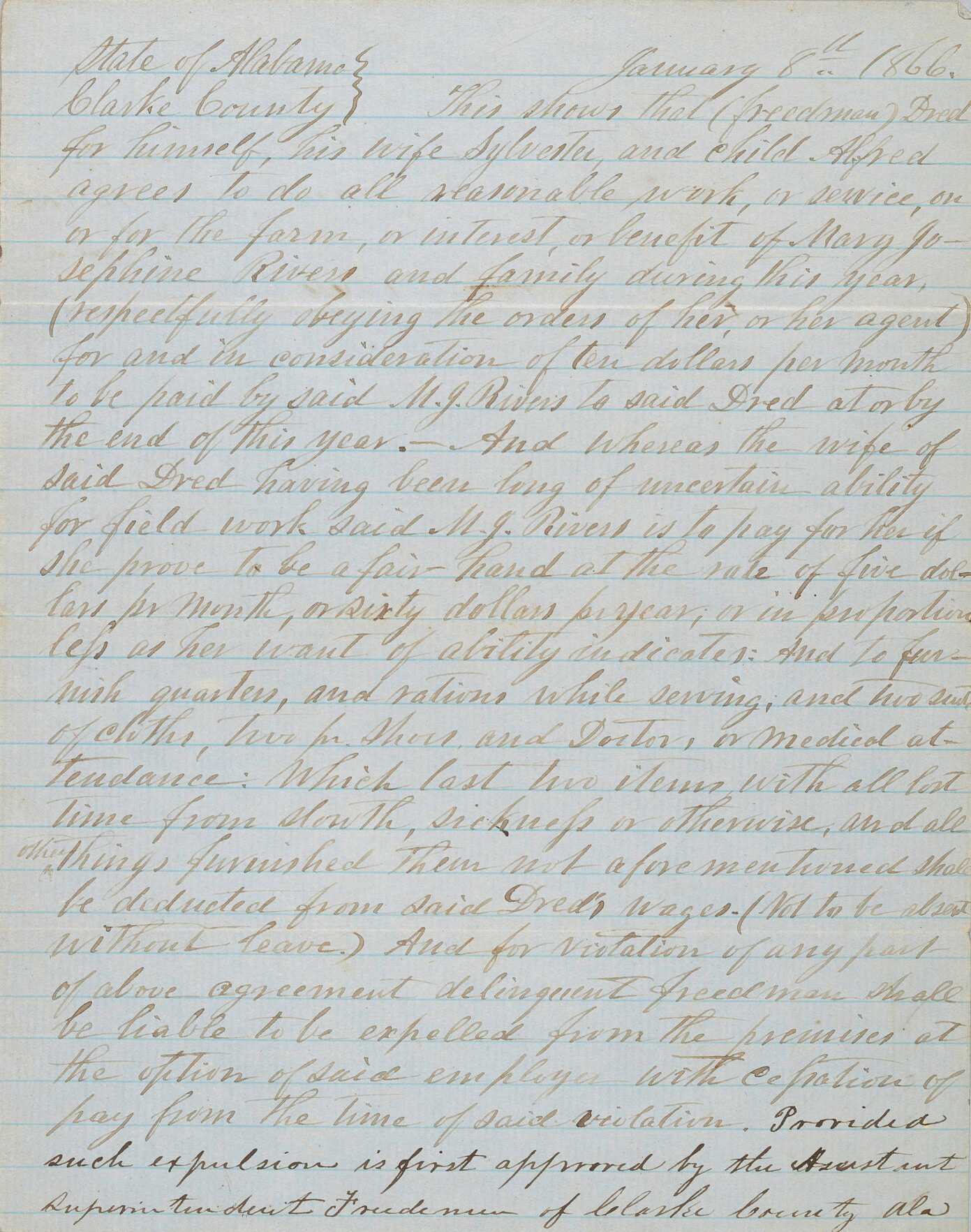 A handwritten contract between Freedman Dred and Mary Josephine Rivers. The document stipulates that Dred and his child Alfred are to work for ten dollars per month for Rivers and her family in Clarke County, Alabama, with an additional five dollars per month to be paid if Dred's wife Sylvester is also capable of field work. Lodging, rations, and mending of clothes is included, and pay is to be delivered "at or by the end of this year" with deductions for doctors and medical care as well as "all lost time from slouth, sickness or otherwise, and all things furnished them not aforementioned." Dred is not to be absent without leave and faces expulsion from the property if the terms of the contract are violated. The final line of the contract appears in darker ink and states that expulsion must first be approved by the Assistant Superintendent of Freedment in Clarke County. The document is written on blue lined paper in dark ink, which is faded. Sheet is folded into quarters; body of document is interior when folded. The back or outside of the contract has written on it the signatures of Mary Josephine Rivers and of E. M. Portis, the Assistant Superintendent of Freedmen for Clarke County, Alabama. Approval is dated April 3, 1866.